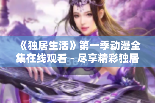 《独居生活》第一季动漫全集在线观看 - 尽享精彩独居故事