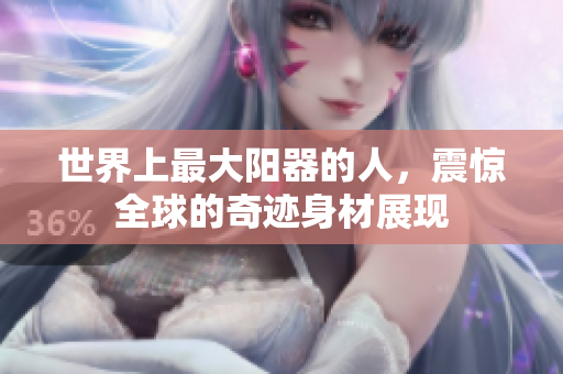 世界上最大阳器的人，震惊全球的奇迹身材展现