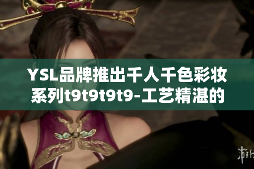 YSL品牌推出千人千色彩妆系列t9t9t9t9-工艺精湛的典雅之选