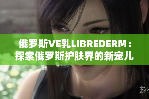 俄罗斯VE乳LIBREDERM：探索俄罗斯护肤界的新宠儿