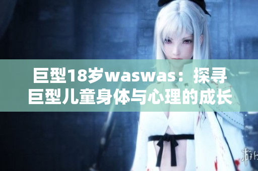 巨型18岁waswas：探寻巨型儿童身体与心理的成长挑战