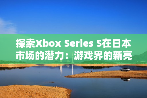 探索Xbox Series S在日本市场的潜力：游戏界的新亮点