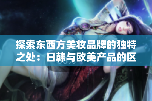 探索东西方美妆品牌的独特之处：日韩与欧美产品的区别揭秘
