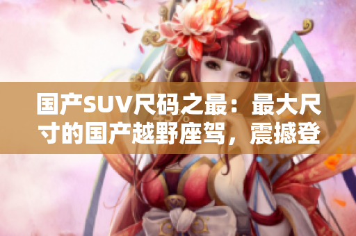 国产SUV尺码之最：最大尺寸的国产越野座驾，震撼登场