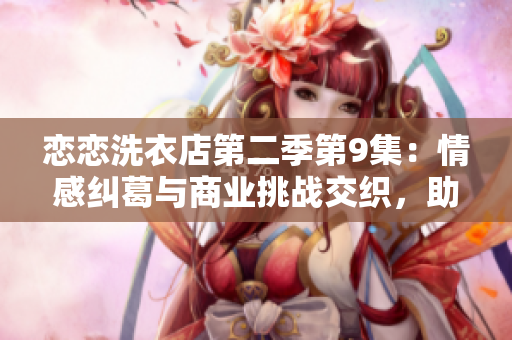 恋恋洗衣店第二季第9集：情感纠葛与商业挑战交织，助力品牌抢滩市场