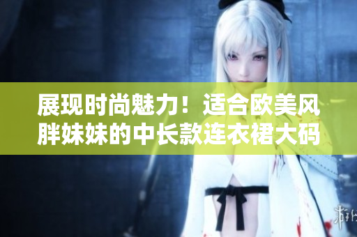 展现时尚魅力！适合欧美风胖妹妹的中长款连衣裙大码款式