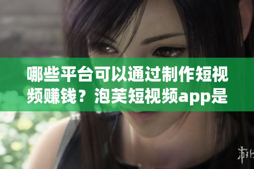 哪些平台可以通过制作短视频赚钱？泡芙短视频app是其中之一吗？