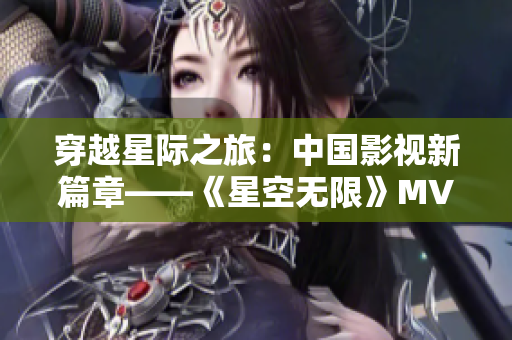 穿越星际之旅：中国影视新篇章——《星空无限》MV全新呈现
