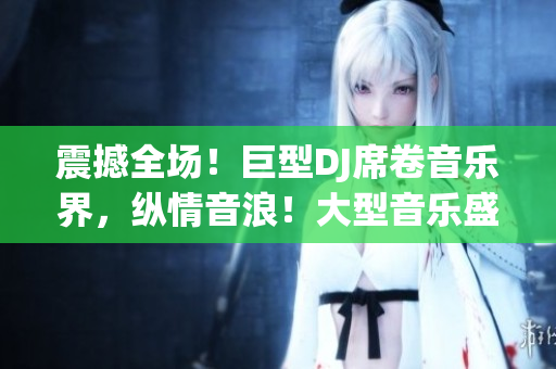 震撼全场！巨型DJ席卷音乐界，纵情音浪！大型音乐盛宴，乐迷狂欢不止！