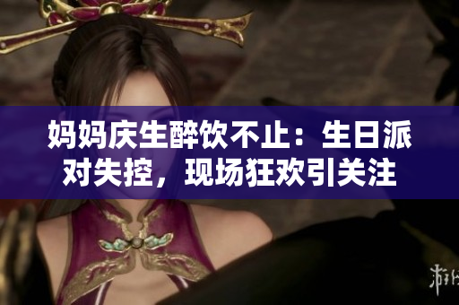 妈妈庆生醉饮不止：生日派对失控，现场狂欢引关注