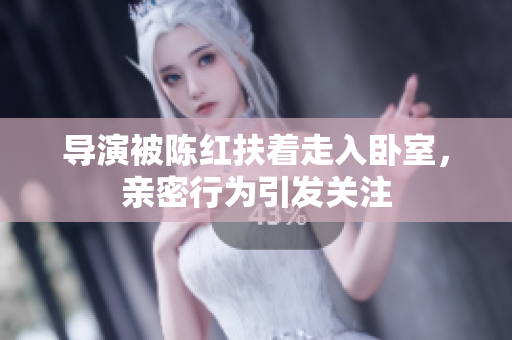 导演被陈红扶着走入卧室，亲密行为引发关注