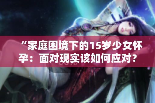 “家庭困境下的15岁少女怀孕：面对现实该如何应对？”