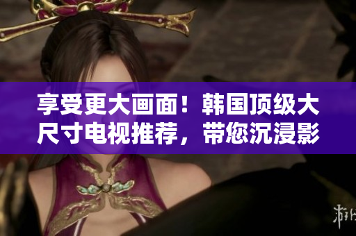 享受更大画面！韩国顶级大尺寸电视推荐，带您沉浸影音新体验