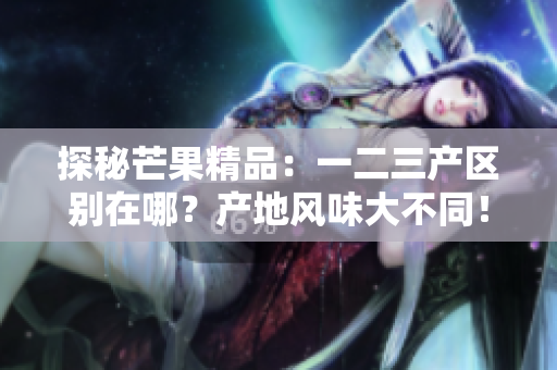 探秘芒果精品：一二三产区别在哪？产地风味大不同！