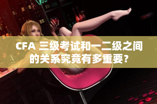 CFA 三级考试和一二级之间的关系究竟有多重要？