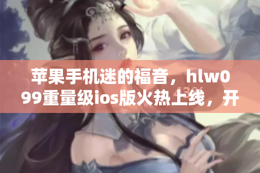 苹果手机迷的福音，hlw099重量级ios版火热上线，开启全新使用体验