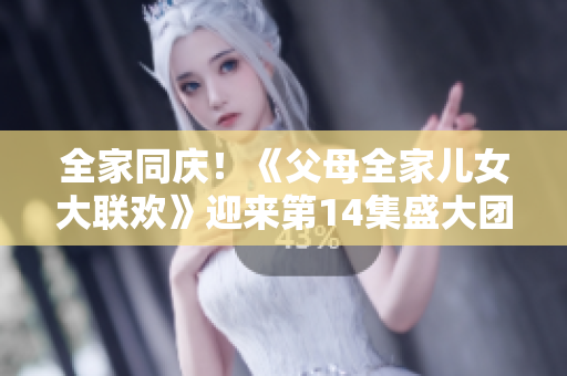全家同庆！《父母全家儿女大联欢》迎来第14集盛大团聚
