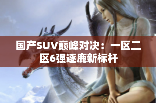 国产SUV巅峰对决：一区二区6强逐鹿新标杆