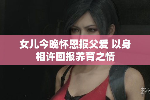 女儿今晚怀恩报父爱 以身相许回报养育之情