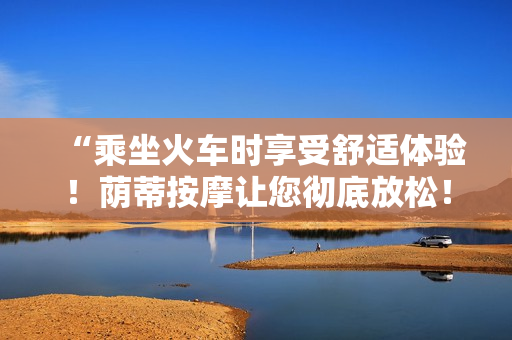 “乘坐火车时享受舒适体验！荫蒂按摩让您彻底放松！”