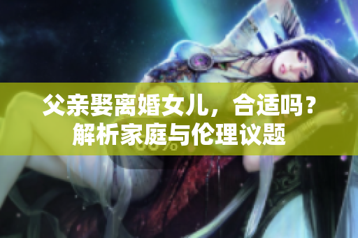父亲娶离婚女儿，合适吗？解析家庭与伦理议题