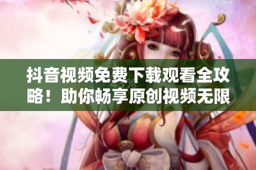 抖音视频免费下载观看全攻略！助你畅享原创视频无限快感