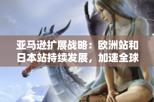 亚马逊扩展战略：欧洲站和日本站持续发展，加速全球市场布局