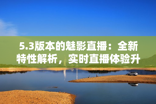 5.3版本的魅影直播：全新特性解析，实时直播体验升级