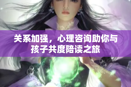 关系加强，心理咨询助你与孩子共度陪读之旅