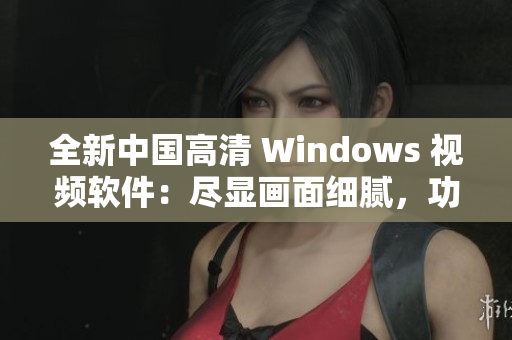 全新中国高清 Windows 视频软件：尽显画面细腻，功能更强大！