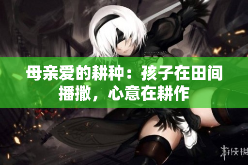 母亲爱的耕种：孩子在田间播撒，心意在耕作