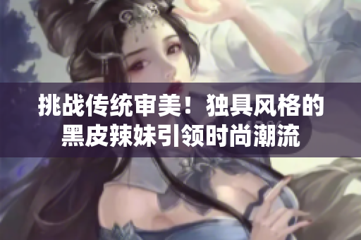 挑战传统审美！独具风格的黑皮辣妹引领时尚潮流