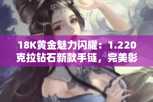 18K黄金魅力闪耀：1.220克拉钻石新款手链，完美彰显贵族品味