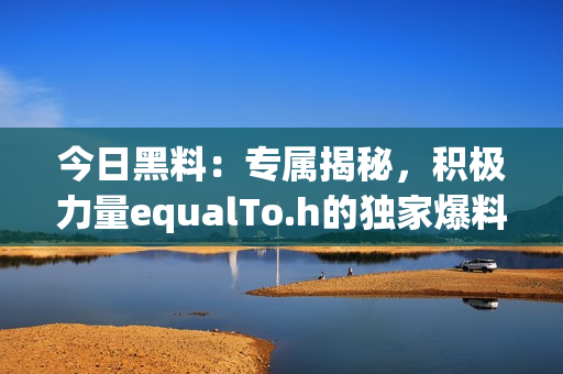 今日黑料：专属揭秘，积极力量equalTo.h的独家爆料!