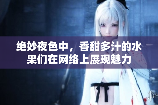 绝妙夜色中，香甜多汁的水果们在网络上展现魅力