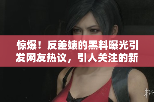 惊爆！反差婊的黑料曝光引发网友热议，引人关注的新鲜八卦来袭！