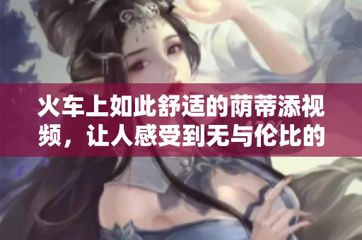 火车上如此舒适的荫蒂添视频，让人感受到无与伦比的舒适体验