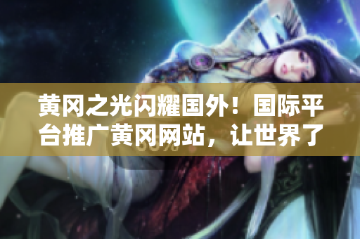 黄冈之光闪耀国外！国际平台推广黄冈网站，让世界了解黄冈文化与发展