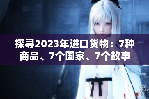 探寻2023年进口货物：7种商品、7个国家、7个故事