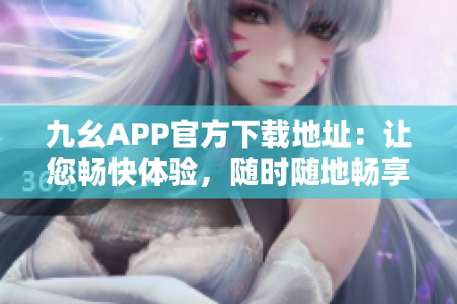 九幺APP官方下载地址：让您畅快体验，随时随地畅享精彩内容