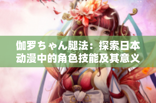 伽罗ちゃん腿法：探索日本动漫中的角色技能及其意义