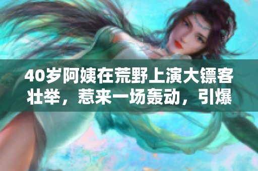 40岁阿姨在荒野上演大镖客壮举，惹来一场轰动，引爆燃情大片