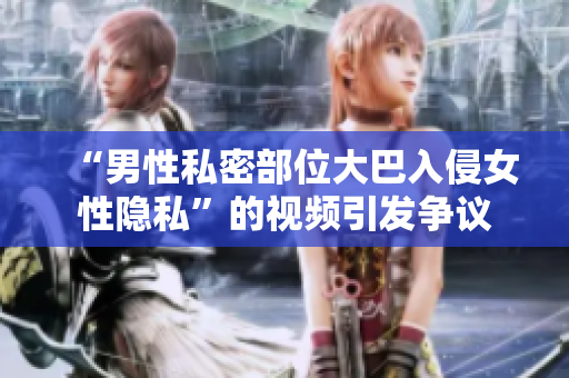 “男性私密部位大巴入侵女性隐私”的视频引发争议