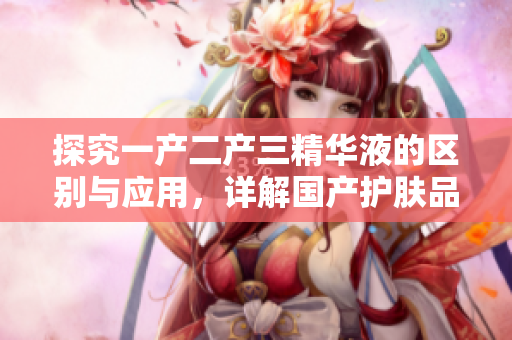 探究一产二产三精华液的区别与应用，详解国产护肤品中的创新理念与技术