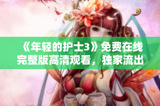 《年轻的护士3》免费在线完整版高清观看，独家流出的全集精彩不容错过！