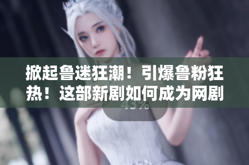 掀起鲁迷狂潮！引爆鲁粉狂热！这部新剧如何成为网剧界的热门话题？