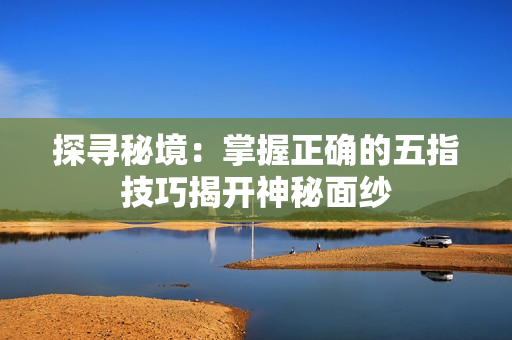 探寻秘境：掌握正确的五指技巧揭开神秘面纱