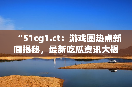 “51cg1.ct：游戏圈热点新闻揭秘，最新吃瓜资讯大揭露！”