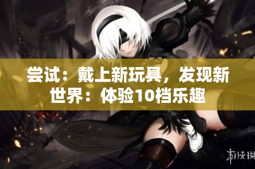 尝试：戴上新玩具，发现新世界：体验10档乐趣