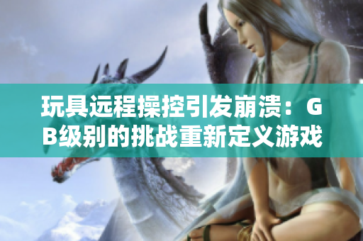 玩具远程操控引发崩溃：GB级别的挑战重新定义游戏